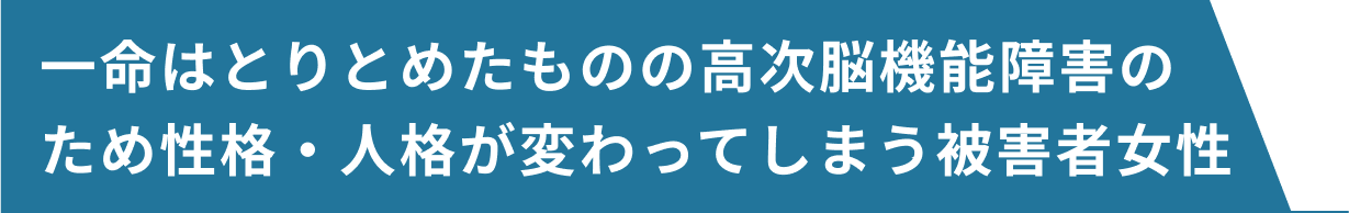 一命はとりとめたものの高次脳機能障害のため性格・人格が変わってしまう被害者女性